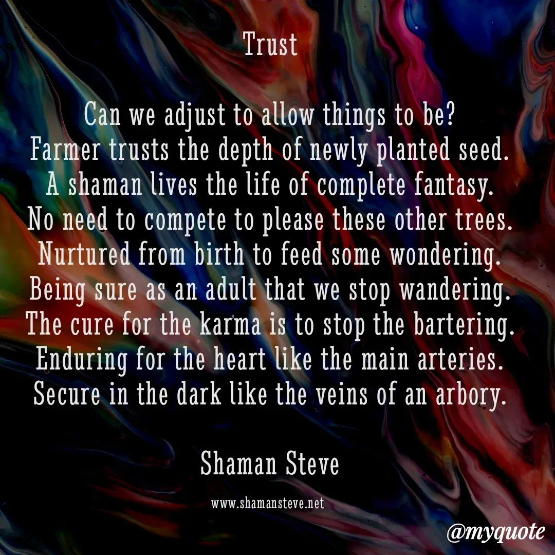 Quote by Shaman Steve - Trust

Can we adjust to allow things to be?
Farmer trusts the depth of newly planted seed.
A shaman lives the life of complete fantasy.
No need to compete to please these other trees.
Nurtured from birth to feed some wondering.
Being sure as an adult that we stop wandering.
The cure for the karma is to stop the bartering.
Enduring for the heart like the main arteries.
Secure in the dark like the veins of an arbory.

Shaman Steve

www.shamansteve.net  - Made using Quotes Creator App, Post Maker App