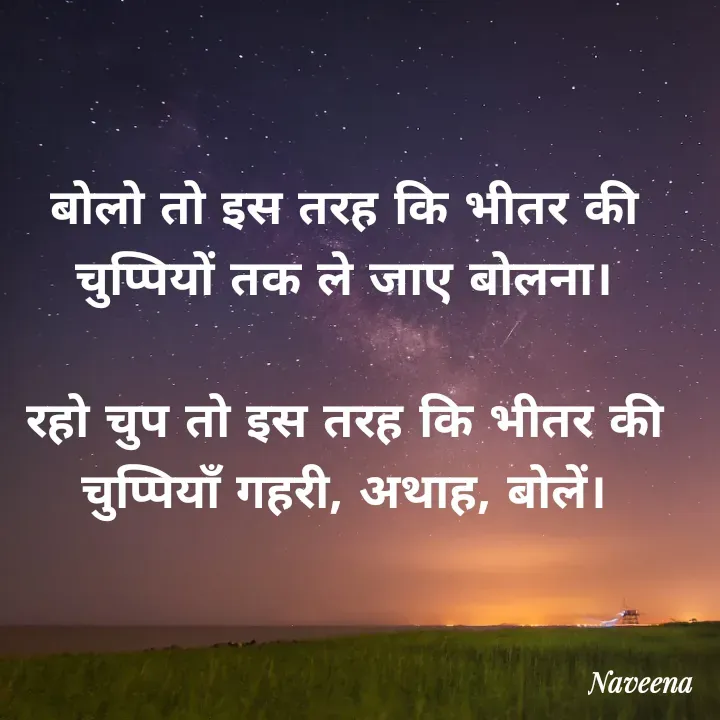 Quote by Naveena - 
बोलो तो इस तरह कि भीतर की चुप्पियों तक ले जाए बोलना।

रहो चुप तो इस तरह कि भीतर की चुप्पियाँ गहरी, अथाह, बोलें। - Made using Quotes Creator App, Post Maker App