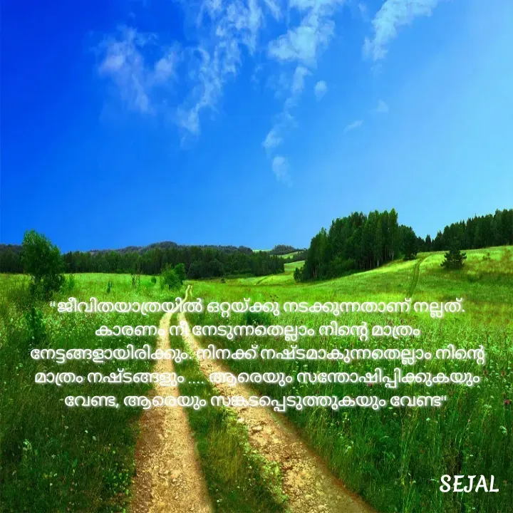 Quote by SEJAL K RAVINDRAN - "ജീവിതയാത്രയിൽ ഒറ്റയ്ക്കു നടക്കുന്നതാണ് നല്ലത്.
കാരണം നീ നേടുന്നതെല്ലാം നിന്റെ മാത്രം നേട്ടങ്ങളായിരിക്കും. നിനക്ക് നഷ്ടമാകുന്നതെല്ലാം നിന്റെ മാത്രം നഷ്ടങ്ങളും .... ആരെയും സന്തോഷിപ്പിക്കുകയും വേണ്ട, ആരെയും സങ്കടപ്പെടുത്തുകയും വേണ്ട"  - Made using Quotes Creator App, Post Maker App