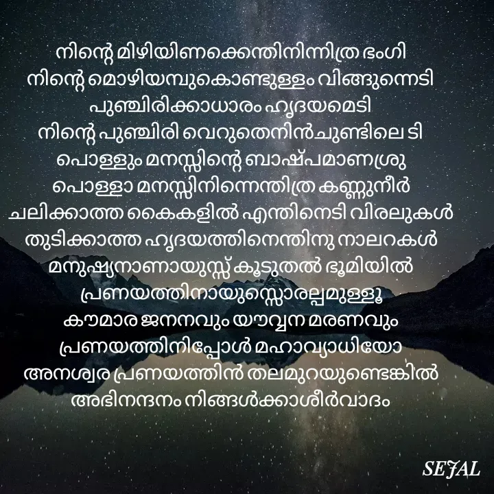 Quote by SEJAL K RAVINDRAN - നിന്റെ മിഴിയിണക്കെന്തിനിന്നിത്ര ഭംഗി
നിന്റെ മൊഴിയമ്പുകൊണ്ടുള്ളം വിങ്ങുന്നെടി
പുഞ്ചിരിക്കാധാരം ഹൃദയമെടി
നിന്റെ പുഞ്ചിരി വെറുതെനിൻചുണ്ടിലെ ടി
പൊള്ളും മനസ്സിന്റെ ബാഷ്പമാണശ്രു
പൊള്ളാ മനസ്സിനിന്നെന്തിത്ര കണ്ണുനീർ
ചലിക്കാത്ത കൈകളിൽ എന്തിനെടി വിരലുകൾ
തുടിക്കാത്ത ഹൃദയത്തിനെന്തിനു നാലറകൾ
മനുഷ്യനാണായുസ്സ് കൂടുതൽ ഭൂമിയിൽ
പ്രണയത്തിനായുസ്സൊരല്പമുള്ളൂ
കൗമാര ജനനവും യൗവ്വന മരണവും
പ്രണയത്തിനിപ്പോൾ മഹാവ്യാധിയോ
അനശ്വര പ്രണയത്തിൻ തലമുറയുണ്ടെങ്കിൽ
അഭിനന്ദനം നിങ്ങൾക്കാശീർവാദം

 - Made using Quotes Creator App, Post Maker App