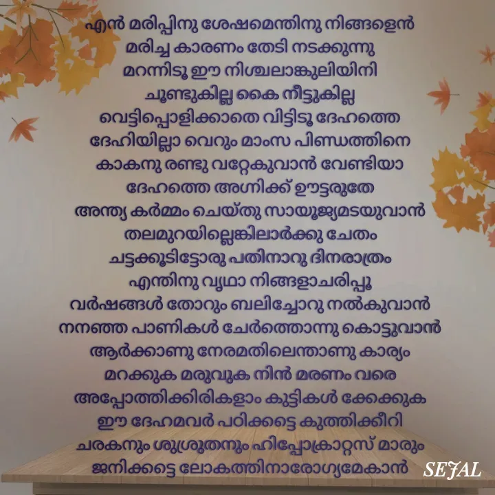Quote by SEJAL K RAVINDRAN - എൻ മരിപ്പിനു ശേഷമെന്തിനു നിങ്ങളെൻ
മരിച്ച കാരണം തേടി നടക്കുന്നു
മറന്നിടൂ ഈ നിശ്ചലാങ്കുലിയിനി
ചൂണ്ടുകില്ല കൈ നീട്ടുകില്ല
വെട്ടിപ്പൊളിക്കാതെ വിട്ടിടൂ ദേഹത്തെ
ദേഹിയില്ലാ വെറും മാംസ പിണ്ഡത്തിനെ
കാകനു രണ്ടു വറ്റേകുവാൻ വേണ്ടിയാ
ദേഹത്തെ അഗ്നിക്ക് ഊട്ടരുതേ
അന്ത്യ കർമ്മം ചെയ്തു സായൂജ്യമടയുവാൻ
തലമുറയില്ലെങ്കിലാർക്കു ചേതം
ചട്ടക്കൂടിട്ടോരു പതിനാറു ദിനരാത്രം
എന്തിനു വൃഥാ നിങ്ങളാചരിപ്പൂ
വർഷങ്ങൾ തോറും ബലിച്ചോറു നൽകുവാൻ
നനഞ്ഞ പാണികൾ ചേർത്തൊന്നു കൊട്ടുവാൻ
ആർക്കാണു നേരമതിലെന്താണു കാര്യം
മറക്കുക മരുവുക നിൻ മരണം വരെ
അപ്പോത്തിക്കിരികളാം കുട്ടികൾ ക്കേക്കുക
ഈ ദേഹമവർ പഠിക്കട്ടെ കുത്തിക്കീറി
ചരകനും ശുശ്രുതനും ഹിപ്പോക്രാറ്റസ് മാരും
ജനിക്കട്ടെ ലോകത്തിനാരോഗ്യമേകാൻ




 - Made using Quotes Creator App, Post Maker App