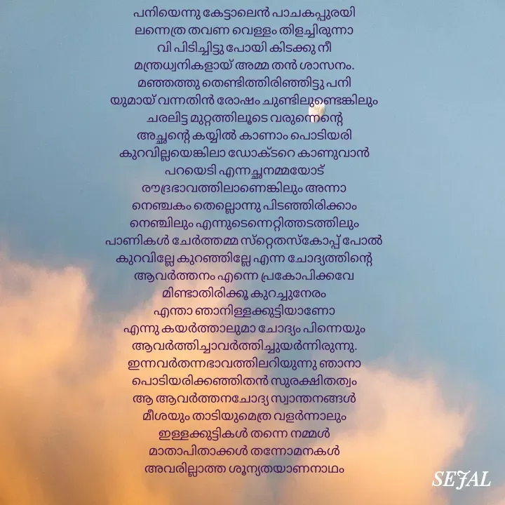 Quote by SEJAL K RAVINDRAN - പനിയെന്നു കേട്ടാലെൻ പാചകപ്പുരയി
ലന്നെത്ര തവണ വെള്ളം തിളച്ചിരുന്നാ
വി പിടിച്ചിട്ടു പോയി കിടക്കു നീ
മന്ത്രധ്വനികളായ് അമ്മ തൻ ശാസനം.
മഞ്ഞത്തു തെണ്ടിത്തിരിഞ്ഞിട്ടു പനി
യുമായ് വന്നതിൻ രോഷം ചുണ്ടിലുണ്ടെങ്കിലും
ചരലിട്ട മുറ്റത്തിലൂടെ വരുന്നെന്റെ
അച്ഛന്റെ കയ്യിൽ കാണാം പൊടിയരി
കുറവില്ലയെങ്കിലാ ഡോക്ടറെ കാണുവാൻ
പറയെടി എന്നച്ഛനമ്മയോട്
രൗദ്രഭാവത്തിലാണെങ്കിലും അന്നാ
നെഞ്ചകം തെല്ലൊന്നു പിടഞ്ഞിരിക്കാം
നെഞ്ചിലും എന്നുടെന്നെറ്റിത്തടത്തിലും
പാണികൾ ചേർത്തമ്മ സ്‌റ്റെതസ്കോപ്പ് പോൽ
കുറവില്ലേ കുറഞ്ഞില്ലേ എന്ന ചോദ്യത്തിന്റെ
ആവർത്തനം എന്നെ പ്രകോപിക്കവേ
മിണ്ടാതിരിക്കൂ കുറച്ചുനേരം
എന്താ ഞാനിള്ളക്കുട്ടിയാണോ
എന്നു കയർത്താലുമാ ചോദ്യം പിന്നെയും
ആവർത്തിച്ചാവർത്തിച്ചുയർന്നിരുന്നു.
ഇന്നവർതന്നഭാവത്തിലറിയുന്നു ഞാനാ
പൊടിയരിക്കഞ്ഞിതൻ സുരക്ഷിതത്വം
ആ ആവർത്തനചോദ്യ സ്വാന്തനങ്ങൾ
മീശയും താടിയുമെത്ര വളർന്നാലും
ഇള്ളക്കുട്ടികൾ തന്നെ നമ്മൾ
മാതാപിതാക്കൾ തന്നോമനകൾ
അവരില്ലാത്ത ശൂന്യതയാണനാഥം






Sejal K Ravindran - Made using Quotes Creator App, Post Maker App