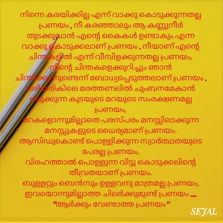 Quote by SEJAL K RAVINDRAN - നിന്നെ കരയിക്കില്ല എന്ന് വാക്കു കൊടുക്കുന്നതല്ല പ്രണയം , നീ കരഞ്ഞാലും ആ കണ്ണുനീർ തുടക്കുവാൻ എന്റെ കൈകൾ ഉണ്ടാകും എന്ന വാക്കു കൊടുക്കലാണ് പ്രണയം . നീയാണ് എന്റെ ചിന്തകളിൽ എന്ന് വീമ്പിളക്കുന്നതല്ല പ്രണയം,
നിന്റെ ചിന്തകളെക്കുറിച്ചും ഞാൻ ചിന്തിക്കുന്നുണ്ടെന്ന് ബോധ്യപ്പെടുത്തലാണ് പ്രണയം .
വഴിയരികിലെ മരത്തണലിൽ ചുംബനമേകാൻ ഒരുക്കുന്ന കുടയുടെ മറയുടെ സംരക്ഷണമല്ല പ്രണയം,
മറകളൊന്നുമില്ലാതെ പരസ്പരം മനസ്സിലാക്കുന്ന മനസ്സുകളുടെ ധൈര്യമാണ് പ്രണയം.
ആസിഡുകൊണ്ട് പൊള്ളിക്കുന്ന സ്വാർത്ഥതയുടെ പേരല്ല പ്രണയം,
വിരഹത്താൽ പൊള്ളുന്ന വിട്ടു കൊടുക്കലിന്റെ തീവ്രതയാണ് പ്രണയം.
ബുള്ളറ്റും ബെൻസും ഉള്ളവനു മാത്രമല്ല പ്രണയം,
ഇവയൊന്നുമില്ലാത്ത ചിലർക്കുമുണ്ട് പ്രണയം ....
"ആർക്കും വേണ്ടാത്ത പ്രണയം" - Made using Quotes Creator App, Post Maker App