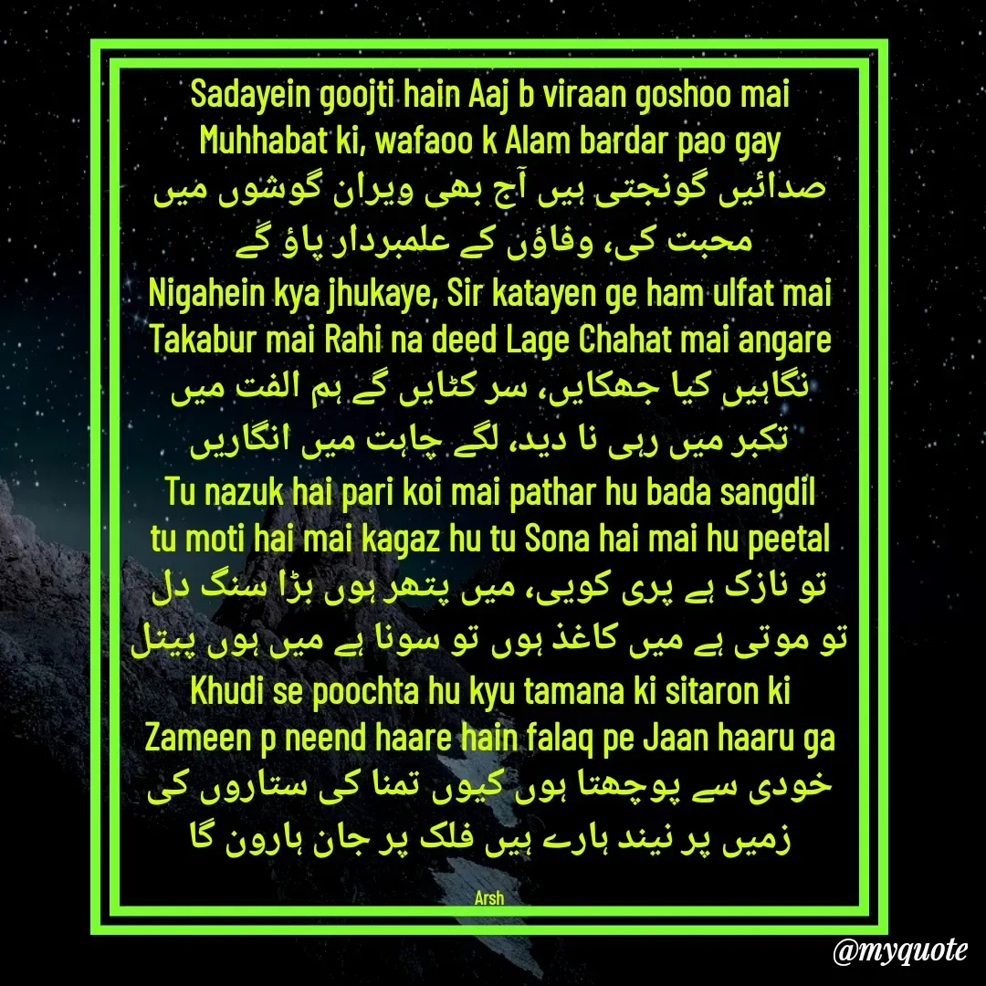 Quote by Arshid Khanday - Sadayein goojti hain Aaj b viraan goshoo mai
Muhhabat ki, wafaoo k Alam bardar pao gay
صدائیں گونجتی ہیں آج بھی ویران گوشوں میں
محبت کی، وفاؤں کے علمبردار پاؤ گے 
Nigahein kya jhukaye, Sir katayen ge ham ulfat mai
Takabur mai Rahi na deed Lage Chahat mai angare
نگاہیں کیا جھکایں، سر کٹایں گے ہم الفت میں
تکبر میں رہی نا دید، لگے چاہت میں انگاریں
Tu nazuk hai pari koi mai pathar hu bada sangdil
tu moti hai mai kagaz hu tu Sona hai mai hu peetal
تو نازک ہے پری کویی، میں پتھر ہوں بڑا سنگ دل
تو موتی ہے میں کاغذ ہوں تو سونا ہے میں ہوں پیتل
Khudi se poochta hu kyu tamana ki sitaron ki
Zameen p neend haare hain falaq pe Jaan haaru ga
خودی سے پوچھتا ہوں کیوں تمنا کی ستاروں کی
زمیں پر نیند ہارے ہیں فلک پر جان ہارون گا

Arsh - Made using Quotes Creator App, Post Maker App