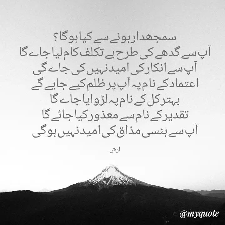 Quote by Arshid Khanday -  سمجھدار ہونے سے کیا ہوگا؟
آپ سے گدھے کی طرح بے تکلف کام لیا جاے گا
آپ سے انکار کی امید نہیں کی جاے گی
اعتماد کے نام پہ آپ پر ظلم کیے جایے گے
بہتر کل کے نام پہ لڑوایا جاے گا
تقدیر کے نام سے معذور کیا جائے گا
آپ سے ہنسی مذاق کی امید نہیں ہوگی

ارش - Made using Quotes Creator App, Post Maker App