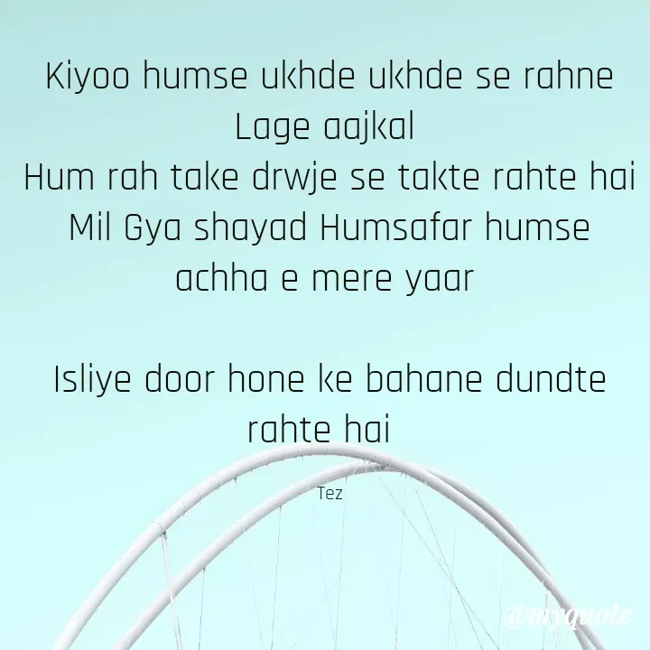 Quote by Teg Chand - Kiyoo humse ukhde ukhde se rahne Lage aajkal 
Hum rah take drwje se takte rahte hai
Mil Gya shayad Humsafar humse achha e mere yaar 

Isliye door hone ke bahane dundte rahte hai  

Tez - Made using Quotes Creator App, Post Maker App