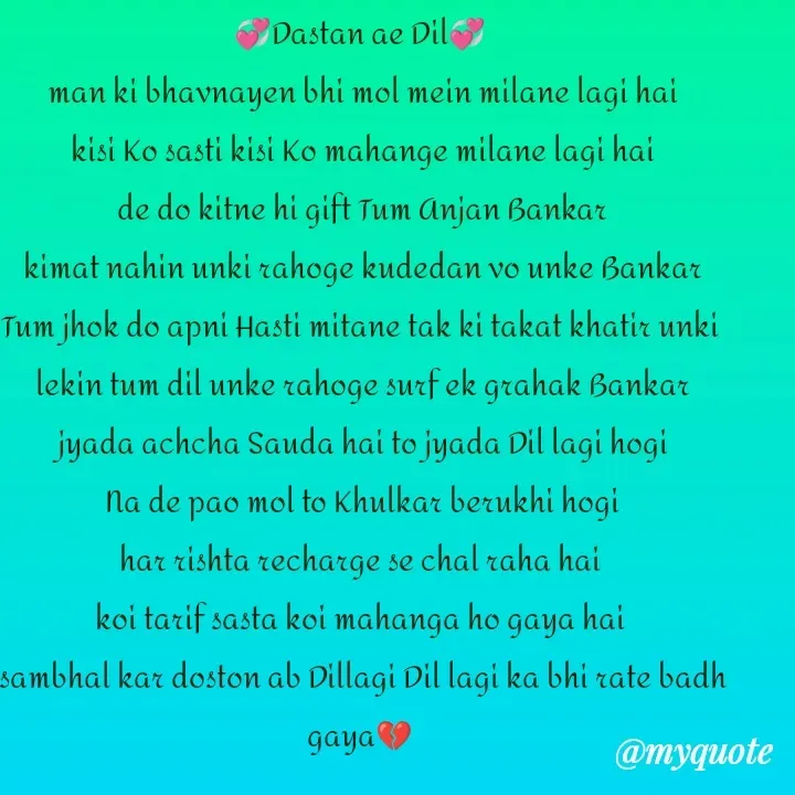 Quote by Teg Chand - 💞Dastan ae Dil💞
 man ki bhavnayen bhi mol mein milane lagi hai
 kisi Ko sasti kisi Ko mahange milane lagi hai
 de do kitne hi gift Tum Anjan Bankar
 kimat nahin unki rahoge kudedan vo unke Bankar
 Tum jhok do apni Hasti mitane tak ki takat khatir unki 
 lekin tum dil unke rahoge surf ek grahak Bankar
 jyada achcha Sauda hai to jyada Dil lagi hogi
 Na de pao mol to Khulkar berukhi hogi
 har rishta recharge se chal raha hai 
koi tarif sasta koi mahanga ho gaya hai
 sambhal kar doston ab Dillagi Dil lagi ka bhi rate badh gaya💔

Tez - Made using Quotes Creator App, Post Maker App