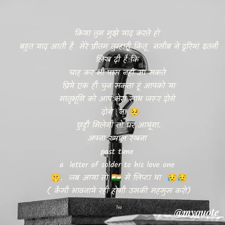 Quote by TEZ - किया तुम मुझे याद करते हो 
बहुत याद आती है  मेरे प्रीतम तुम्हारी किंतू  नसीब ने दूरियां इतनी लिख दी है कि 
चाह कर भी पास नहीं आ सकते 
 प्रिये एक ही चुन सकता हूं आपको या 
मातृभूमि को आप मेरा साथ जरूर दोगे 
 दोगे  ना 🥺
छुट्टी मिलेगी तो घर आयूंगा.
अपना ख्याल रखना 
past time 
a  letter of solder to his love one 
🤫.  जब आया तो 🇮🇳 में लिप्टा था  😥😥
( कैसी भावनाये रही होगी उसकी महसुस करो)

Tez - Made using Quotes Creator App, Post Maker App