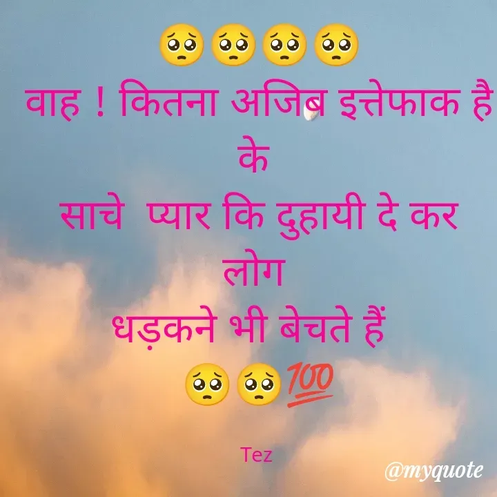 Quote by TEZ - 🥺🥺🥺🥺
वाह ! कितना अजिब इत्तेफाक है
 के  
साचे  प्यार कि दुहायी दे कर लोग 
धड़कने भी बेचते हैं  
🥺🥺💯

Tez  - Made using Quotes Creator App, Post Maker App