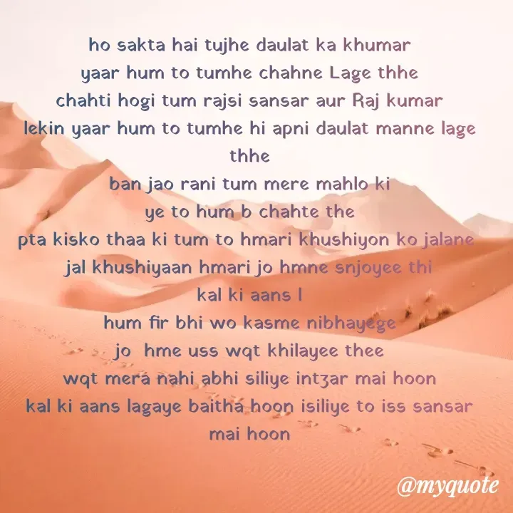 Quote by TEZ - ho sakta hai tujhe daulat ka khumar
yaar hum to tumhe chahne Lage thhe
chahti hogi tum rajsi sansar aur Raj kumar
lekin yaar hum to tumhe hi apni daulat manne lage thhe
ban jao rani tum mere mahlo ki
ye to hum b chahte the
pta kisko thaa ki tum to hmari khushiyon ko jalane 
jal khushiyaan hmari jo hmne snjoyee thi
kal ki aans l
hum fir bhi wo kasme nibhayege
jo  hme uss wqt khilayee thee
wqt mera nahi abhi siliye intzar mai hoon
kal ki aans lagaye baitha hoon isiliye to iss sansar mai hoon


 - Made using Quotes Creator App, Post Maker App