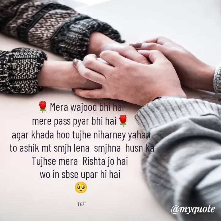 Quote by TEZ - 🌹Mera wajood bhi hai 
mere pass pyar bhi hai🌹
agar khada hoo tujhe niharney yahan
 to ashik mt smjh lena  smjhna  husn ka
Tujhse mera  Rishta jo hai 
wo in sbse upar hi hai 
🥺

TEZ - Made using Quotes Creator App, Post Maker App
