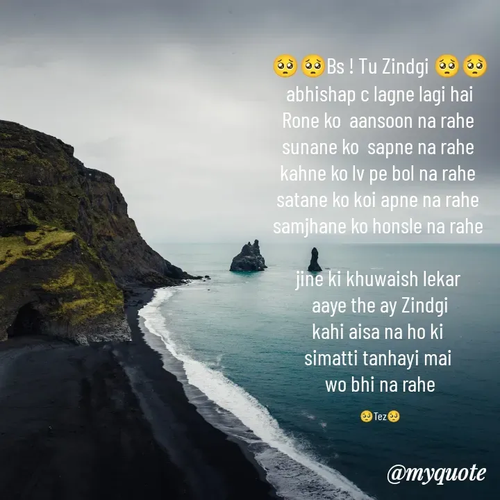 Quote by TEZ - 🥺🥺Bs ! Tu Zindgi 🥺🥺
 abhishap c lagne lagi hai 
Rone ko  aansoon na rahe 
sunane ko  sapne na rahe 
kahne ko lv pe bol na rahe 
satane ko koi apne na rahe 
samjhane ko honsle na rahe 

jine ki khuwaish lekar 
aaye the ay Zindgi
kahi aisa na ho ki 
simatti tanhayi mai 
wo bhi na rahe

🥺Tez🥺 - Made using Quotes Creator App, Post Maker App
