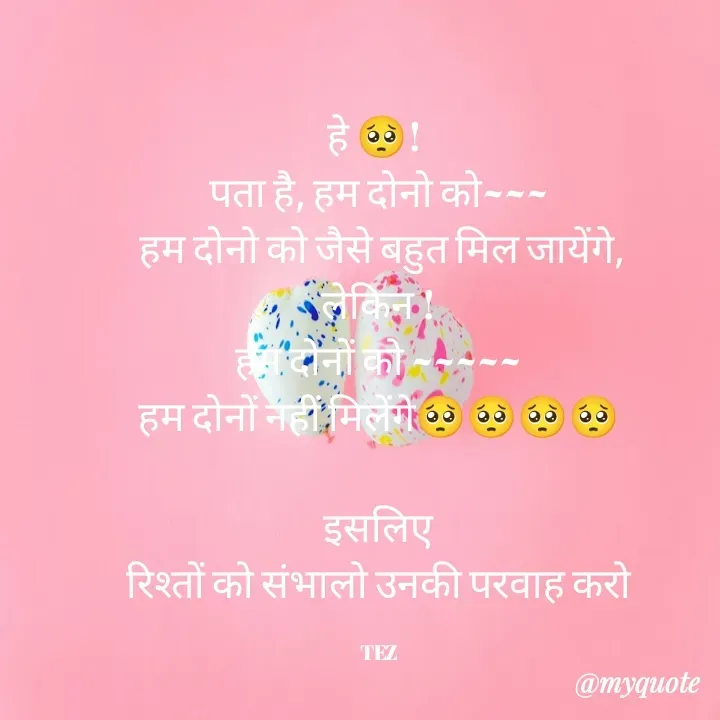 Quote by TEZ - हे 🥺! 
पता है, हम दोनो को~~~
 हम दोनो को जैसे बहुत मिल जायेंगे,
लेकिन !
हम दोनों को ~~~~~
हम दोनों नहीं मिलेंगे🥺🥺🥺🥺

इसलिए
 रिश्तों को संभालो उनकी परवाह करो 

TEZ - Made using Quotes Creator App, Post Maker App