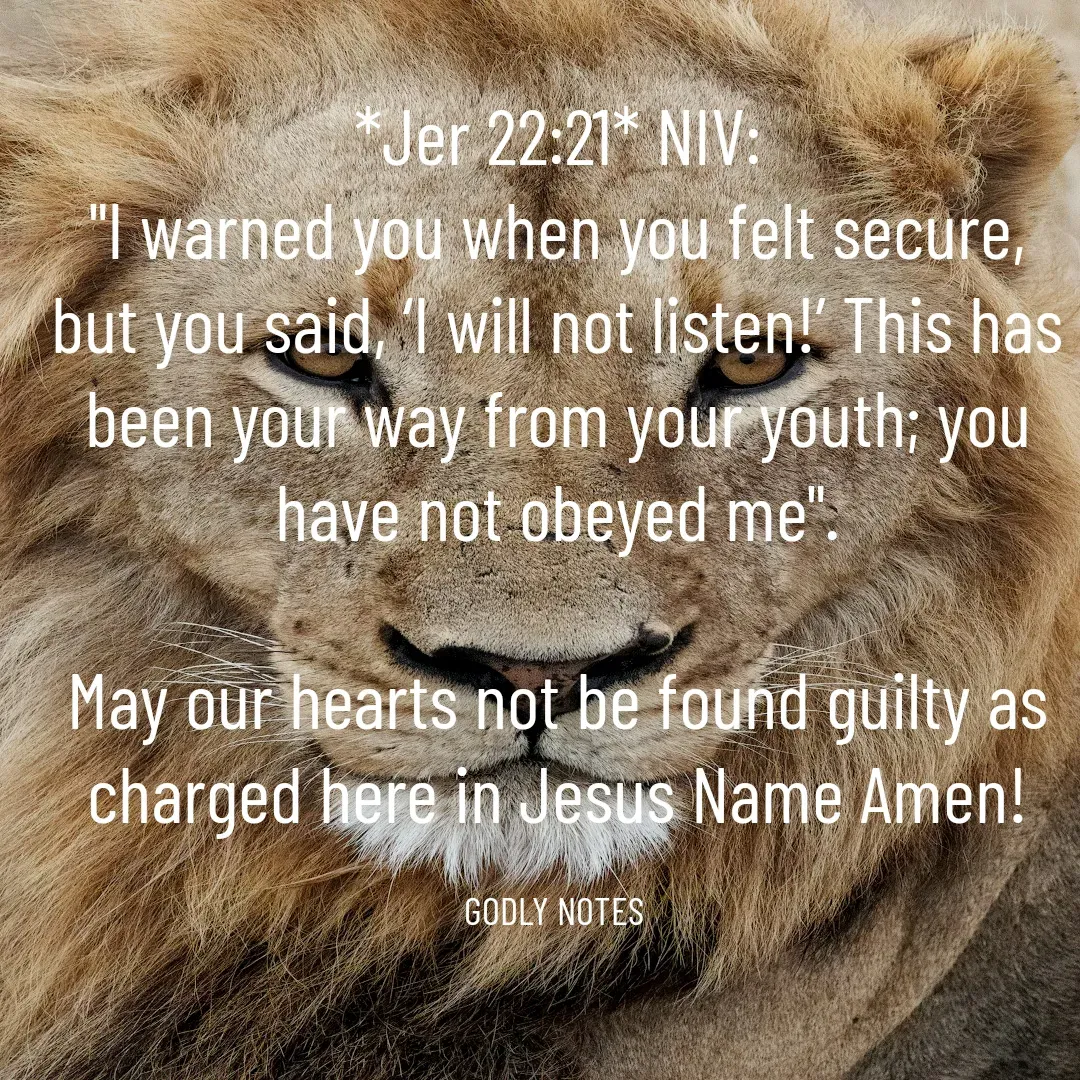 Quote by King SSL - *Jer 22:21* NIV:
"I warned you when you felt secure, but you said, ‘I will not listen!’ This has been your way from your youth; you have not obeyed me".

May our hearts not be found guilty as charged here in Jesus Name Amen!

GODLY NOTES  - Made using Quotes Creator App, Post Maker App