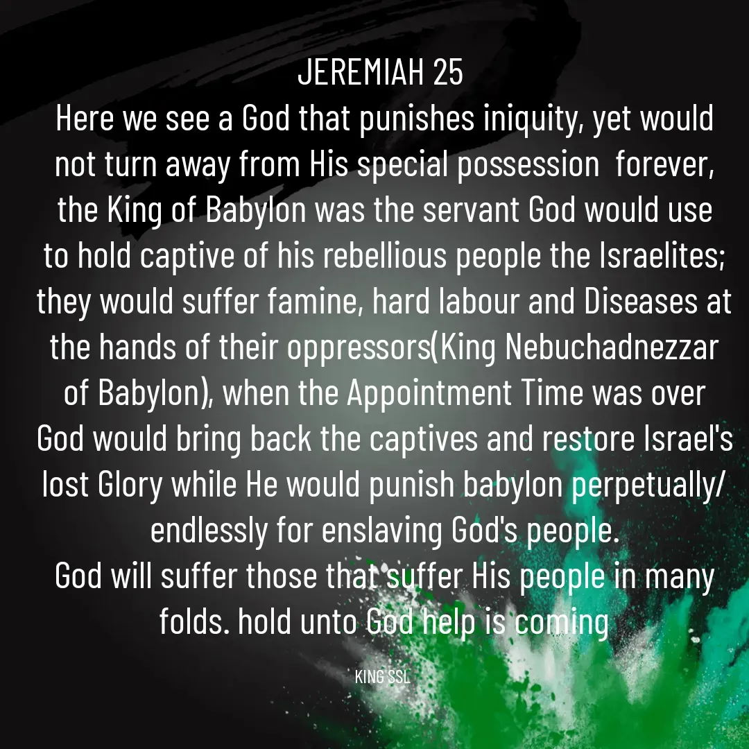 Quote by King SSL - JEREMIAH 25 
Here we see a God that punishes iniquity, yet would not turn away from His special possession  forever, the King of Babylon was the servant God would use to hold captive of his rebellious people the Israelites; they would suffer famine, hard labour and Diseases at the hands of their oppressors(King Nebuchadnezzar of Babylon), when the Appointment Time was over God would bring back the captives and restore Israel's lost Glory while He would punish babylon perpetually/endlessly for enslaving God's people.
God will suffer those that suffer His people in many folds. hold unto God help is coming

KING SSL  - Made using Quotes Creator App, Post Maker App
