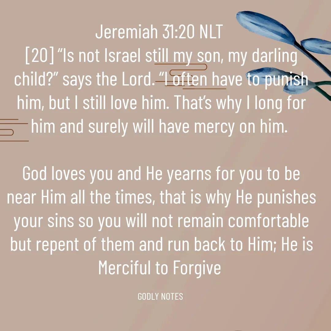 Quote by King SSL - Jeremiah 31:20 NLT‬
[20] “Is not Israel still my son, my darling child?” says the Lord. “I often have to punish him, but I still love him. That’s why I long for him and surely will have mercy on him.

God loves you and He yearns for you to be near Him all the times, that is why He punishes your sins so you will not remain comfortable but repent of them and run back to Him; He is Merciful to Forgive 

GODLY NOTES  - Made using Quotes Creator App, Post Maker App