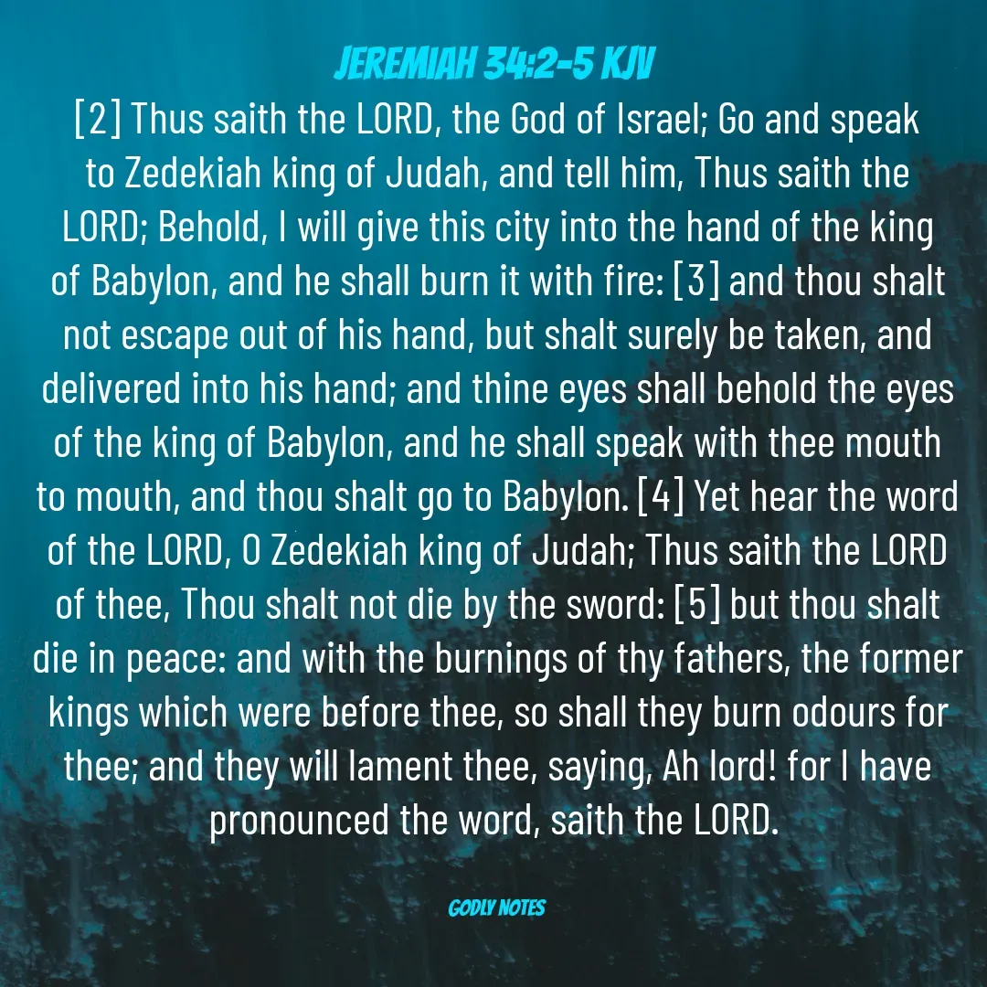 Quote by King SSL - ‭Jeremiah 34:2-5 KJV‬
[2] Thus saith the LORD, the God of Israel; Go and speak to Zedekiah king of Judah, and tell him, Thus saith the LORD; Behold, I will give this city into the hand of the king of Babylon, and he shall burn it with fire: [3] and thou shalt not escape out of his hand, but shalt surely be taken, and delivered into his hand; and thine eyes shall behold the eyes of the king of Babylon, and he shall speak with thee mouth to mouth, and thou shalt go to Babylon. [4] Yet hear the word of the LORD, O Zedekiah king of Judah; Thus saith the LORD of thee, Thou shalt not die by the sword: [5] but thou shalt die in peace: and with the burnings of thy fathers, the former kings which were before thee, so shall they burn odours for thee; and they will lament thee, saying, Ah lord! for I have pronounced the word, saith the LORD.


GODLY NOTES  - Made using Quotes Creator App, Post Maker App