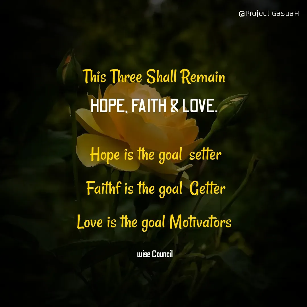 Quote by Project GaspaH - 
This Three Shall Remain 

HOPE, FAITH & LOVE. 


Hope is the goal  setter

Faithf is the goal  Getter

Love is the goal Motivators 



wise Council  - Made using Quotes Creator App, Post Maker App