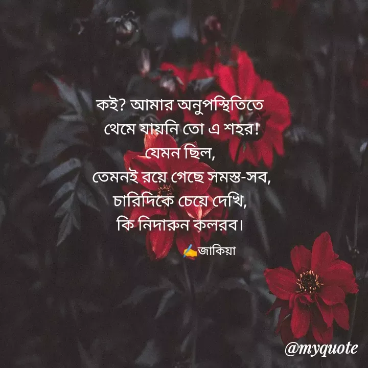 Quote by Jakeya Moni - 
কই? আমার অনুপস্থিতিতে
 থেমে যায়নি তো এ শহর!
যেমন ছিল,
 তেমনই রয়ে গেছে সমস্ত-সব,
চারিদিকে চেয়ে দেখি,
কি নিদারুন কলরব।
✍️জাকিয়া - Made using Quotes Creator App, Post Maker App