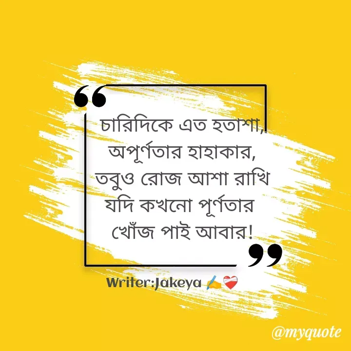 Quote by Jakeya Moni - চারিদিকে এত হতাশা,
অপূর্ণতার হাহাকার,
তবুও রোজ আশা রাখি
যদি কখনো পূর্ণতার 
খোঁজ পাই আবার!Writer:Jakeya ✍️❤️‍🩹 - Made using Quotes Creator App, Post Maker App