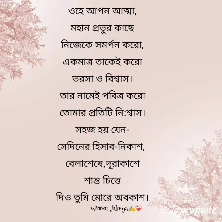 Quote by Jakeya Moni - ওহে আপন আত্মা,
মহান প্রভুর কাছে
নিজেকে সমর্পন করো,
একমাত্র তাকেই করো
ভরসা ও বিশ্বাস।
তার নামেই পবিত্র করো
তোমার প্রতিটি নি:শ্বাস।
সহজ হয় যেন-
সেদিনের হিসাব-নিকাশ, 
বেলাশেষে,দূরাকাশে
শান্ত চিত্তে
দিও তুমি মোরে অবকাশ।Writer: Jakeya✍️❤️‍🩹 - Made using Quotes Creator App, Post Maker App