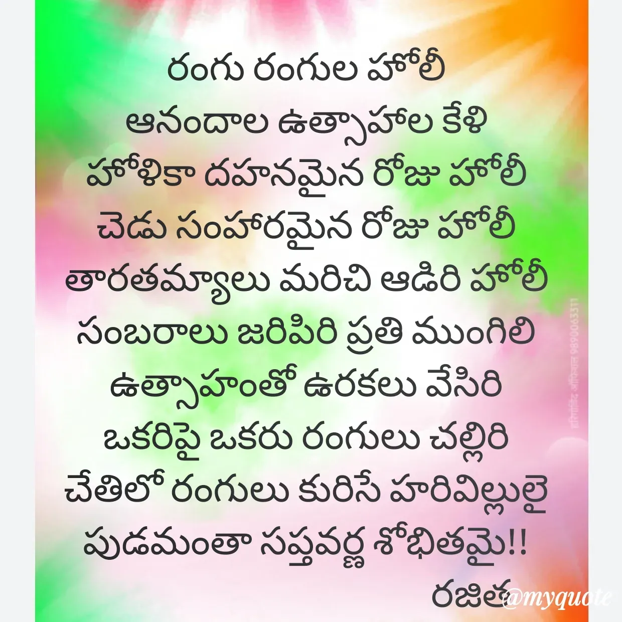 Quote by Rajitha Reddy Gaddam - రంగు రంగుల హోలీ
ఆనందాల ఉత్సాహాల కేళి
హోళికా దహనమైన రోజు హోలీ
చెడు సంహారమైన రోజు హోలీ
తారతమ్యాలు మరిచి ఆడిరి హోలీ
సంబరాలు జరిపిరి ప్రతి ముంగిలి
ఉత్సాహంతో ఉరకలు వేసిరి
ఒకరిపై ఒకరు రంగులు చల్లిరి
చేతిలో రంగులు కురిసే హరివిల్లులై
పుడమంతా సప్తవర్ణ శోభితమై!!
                                            రజిత - Made using Quotes Creator App, Post Maker App