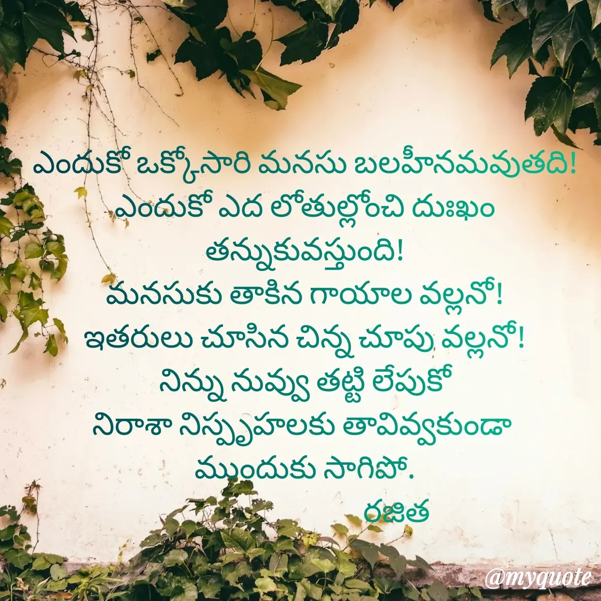 Quote by Rajitha Reddy Gaddam - ఎందుకో ఒక్కోసారి మనసు బలహీనమవుతది!
ఎందుకో ఎద లోతుల్లోంచి దుఃఖం తన్నుకువస్తుంది!
మనసుకు తాకిన గాయాల వల్లనో!
ఇతరులు చూసిన చిన్న చూపు వల్లనో!
నిన్ను నువ్వు తట్టి లేపుకో
నిరాశా నిస్పృహలకు తావివ్వకుండా 
ముందుకు సాగిపో.
                             రజిత - Made using Quotes Creator App, Post Maker App