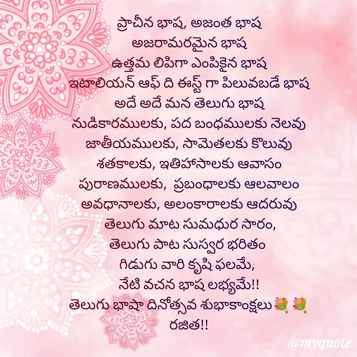 Quote by Rajitha Reddy Gaddam - ప్రాచీన భాష, అజంత భాష
అజరామరమైన భాష
ఉత్తమ లిపిగా ఎంపికైన భాష
ఇటాలియన్ ఆఫ్ ది ఈస్ట్ గా పిలువబడే భాష
అదే అదే మన తెలుగు భాష
నుడికారములకు, పద బంధములకు నెలవు
జాతీయములకు, సామెతలకు కొలువు
శతకాలకు, ఇతిహాసాలకు ఆవాసం
పురాణములకు,  ప్రబంధాలకు ఆలవాలం
అవధానాలకు, అలంకారాలకు ఆదరువు
 తెలుగు మాట సుమధుర సారం,
తెలుగు పాట సుస్వర భరితం 
గిడుగు వారి కృషి ఫలమే, 
నేటి వచన భాష లభ్యమే!!
తెలుగు భాషా దినోత్సవ శుభాకాంక్షలు💐💐
రజిత!! - Made using Quotes Creator App, Post Maker App