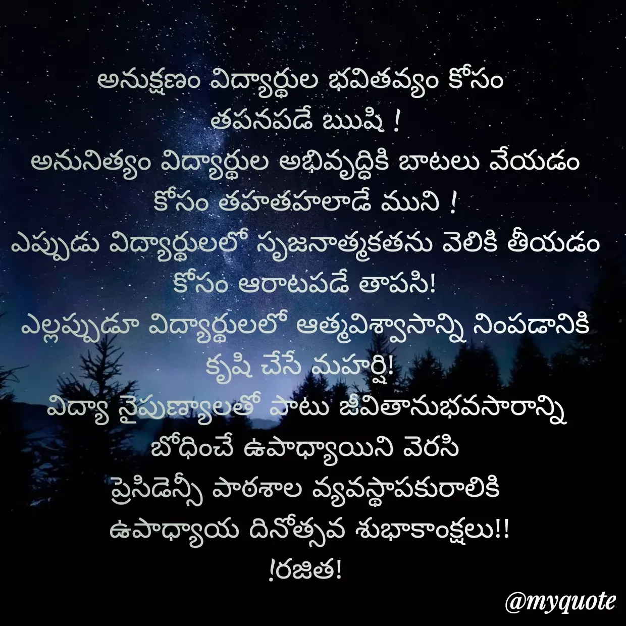 Quote by Rajitha Reddy Gaddam - అనుక్షణం విద్యార్థుల భవితవ్యం కోసం 
తపనపడే ఋషి !
అనునిత్యం విద్యార్థుల అభివృద్ధికి బాటలు వేయడం కోసం తహతహలాడే ముని !
ఎప్పుడు విద్యార్థులలో సృజనాత్మకతను వెలికి తీయడం కోసం ఆరాటపడే తాపసి!
ఎల్లప్పుడూ విద్యార్థులలో ఆత్మవిశ్వాసాన్ని నింపడానికి కృషి చేసే మహర్షి! 
విద్యా నైపుణ్యాలతో పాటు జీవితానుభవసారాన్ని బోధించే ఉపాధ్యాయిని వెరసి
ప్రెసిడెన్సీ పాఠశాల వ్యవస్థాపకురాలికి
 ఉపాధ్యాయ దినోత్సవ శుభాకాంక్షలు!!
!రజిత! - Made using Quotes Creator App, Post Maker App