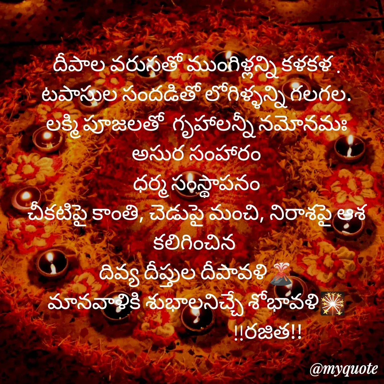 Quote by Rajitha Reddy Gaddam - దీపాల వరుసతో ముంగిళ్లన్ని కళకళ .
టపాసుల సందడితో లోగిళ్ళన్ని గలగల.
లక్మి పూజలతో  గృహాలన్నీ నమోనమః
అసుర సంహారం
ధర్మ సంస్థాపనం
చీకటిపై కాంతి, చెడుపై మంచి, నిరాశపై ఆశ
కలిగించిన 
దివ్య దీప్తుల దీపావళి🌋
మానవాళికి శుభాలనిచ్చే శోభావళి🎇
                                 !!రజిత!!
                - Made using Quotes Creator App, Post Maker App