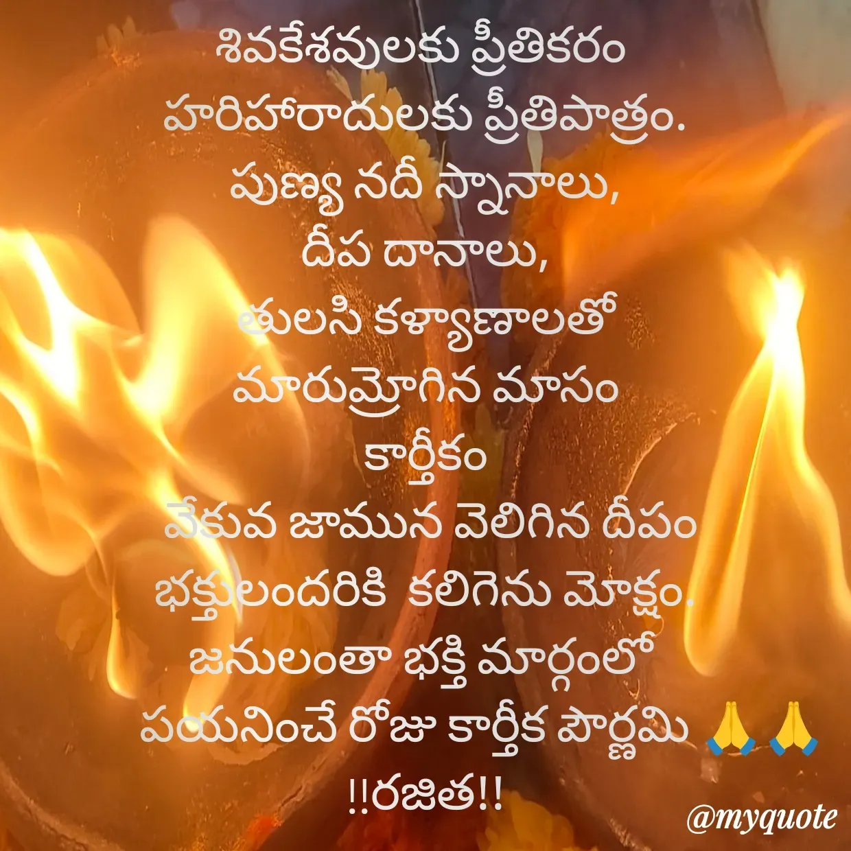 Quote by Rajitha Reddy Gaddam - శివకేశవులకు ప్రీతికరం 
హరిహారాదులకు ప్రీతిపాత్రం.
పుణ్య నదీ స్నానాలు,
దీప దానాలు,
తులసి కళ్యాణాలతో
మారుమ్రోగిన మాసం
కార్తీకం
 వేకువ జామున వెలిగిన దీపం
భక్తులందరికి  కలిగెను మోక్షం.
జనులంతా భక్తి మార్గంలో 
           పయనించే రోజు కార్తీక పౌర్ణమి 🙏🙏
!!రజిత!! - Made using Quotes Creator App, Post Maker App