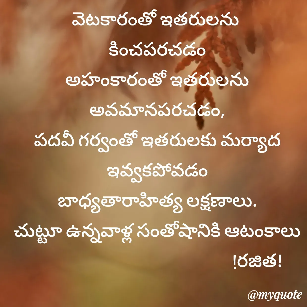 Quote by Rajitha Reddy Gaddam - వెటకారంతో ఇతరులను 
కించపరచడం
అహంకారంతో ఇతరులను అవమానపరచడం,
పదవీ గర్వంతో ఇతరులకు మర్యాద ఇవ్వకపోవడం
బాధ్యతారాహిత్య లక్షణాలు.
చుట్టూ ఉన్నవాళ్ల సంతోషానికి ఆటంకాలు
                                                      !రజిత! - Made using Quotes Creator App, Post Maker App