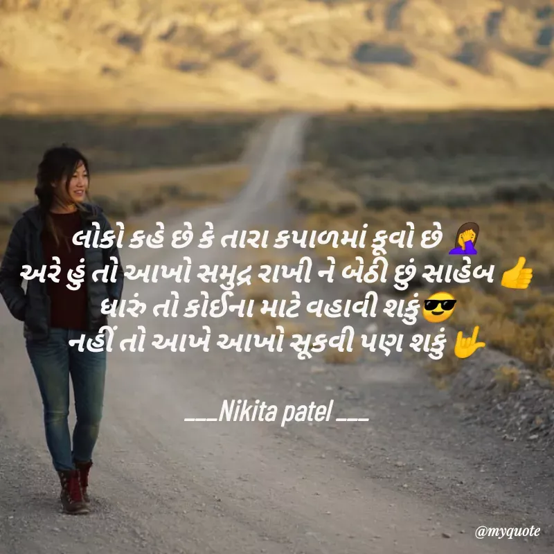 Quote by Nikita Patel - લોકો કહે છે કે તારા કપાળમાં કૂવો છે 🤦‍♀️
અરે હું તો આખો સમુદ્ર રાખી ને બેઠી છું સાહેબ 👍
ધારું તો કોઈના માટે વહાવી શકું😎
નહીં તો આખે આખો સૂકવી પણ શકું 🤟

___Nikita patel ___ - Made using Quotes Creator App, Post Maker App