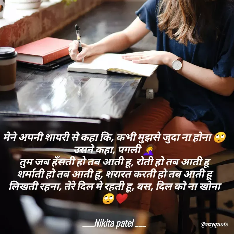 Quote by Nikita Patel - मेने अपनी शायरी से कहा कि, कभी मुझसे जुदा ना होना 🙄
उसने कहा, पगली 🤦‍♀️
तुम जब हँसती हो तब आती हू, रोती हो तब आती हू
शर्माती हो तब आती हू, शरारत करती हो तब आती हू
लिखती रहना, तेरे दिल मे रहती हू, बस, दिल को ना खोना 🙄❤️

___Nikita patel ___ - Made using Quotes Creator App, Post Maker App