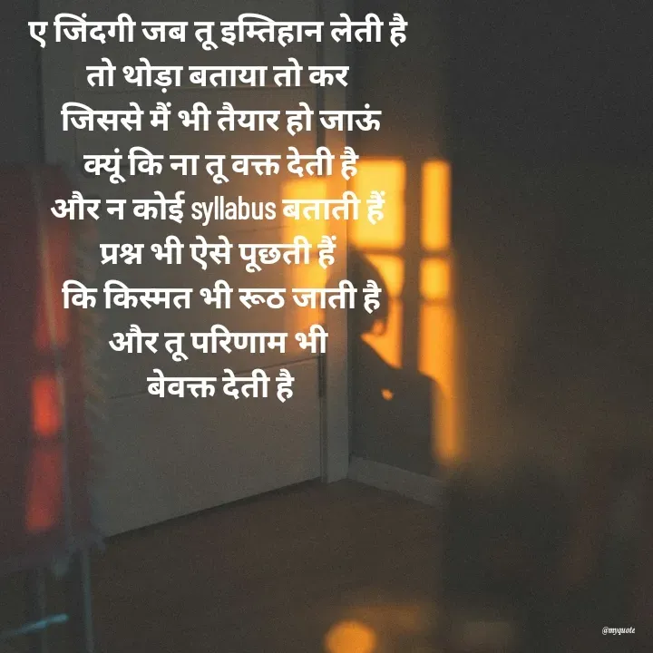 Quote by Radhika Sharma - ए जिंदगी जब तू इम्तिहान लेती है 
तो थोड़ा बताया तो कर 
जिससे मैं भी तैयार हो जाऊं
क्यूं कि ना तू वक्त देती है
और न कोई syllabus बताती हैं 
प्रश्न भी ऐसे पूछती हैं 
कि किस्मत भी रूठ जाती है
और तू परिणाम भी 
बेवक्त देती है
 - Made using Quotes Creator App, Post Maker App