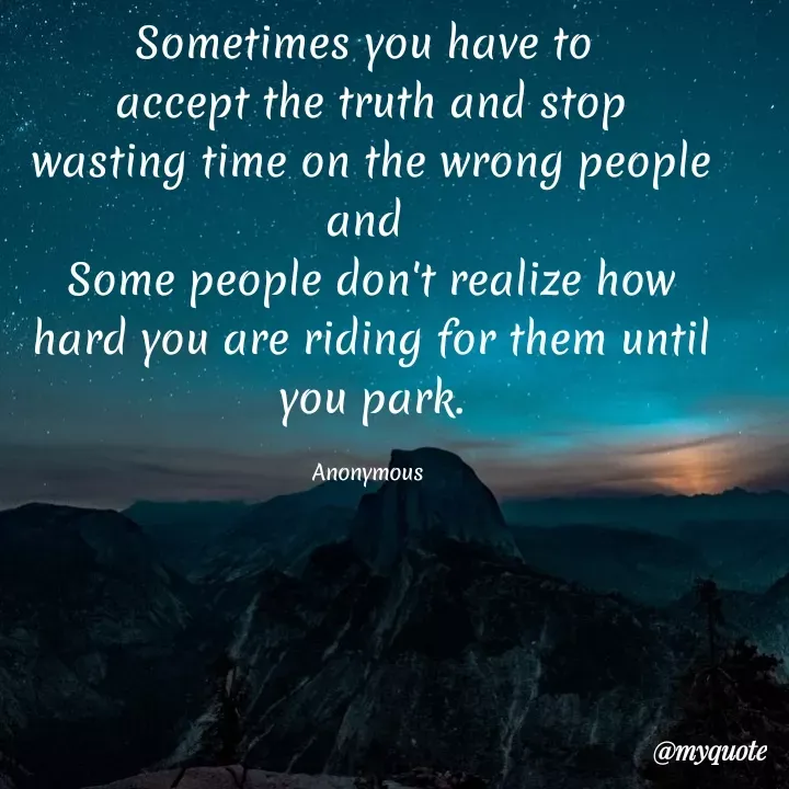 Quote by Anonymous - Sometimes you have to
accept the truth and stop
wasting time on the wrong people
and
Some people don't realize how
hard you are riding for them until
you park.
Anonymous
@myquote
 - Made using Quotes Creator App, Post Maker App