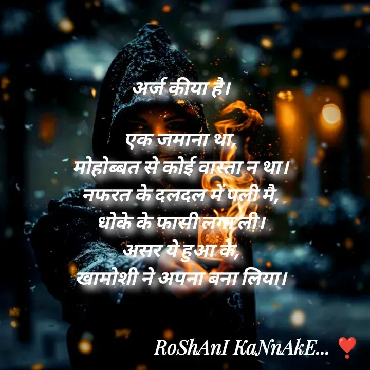 Quote by RoShAnI KaNnAkE - अर्ज कीया है। 

एक जमाना था, 
मोहोब्बत से कोई वास्ता न था। 
नफरत के दलदल में पली मै, 
धोके के फासी लगा ली। 
असर ये हुआ के, 
खामोशी ने अपना बना लिया। 
 - Made using Quotes Creator App, Post Maker App