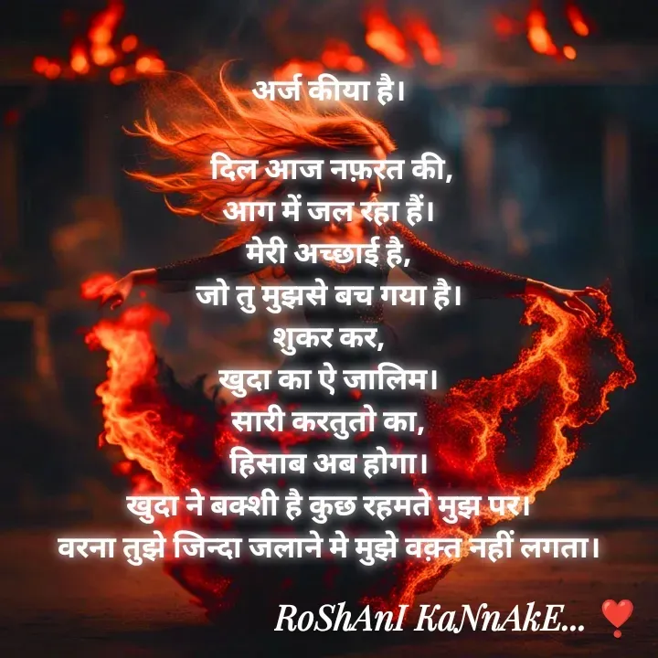 Quote by RoShAnI KaNnAkE - अर्ज कीया है। 

दिल आज नफ़रत की,
आग में जल रहा हैं। 
मेरी अच्छाई है, 
जो तु मुझसे बच गया है। 
शुकर कर, 
खुदा का ऐ जालिम। 
सारी करतुतो का, 
हिसाब अब होगा। 
खुदा ने बक्शी है कुछ रहमते मुझ पर। 
वरना तुझे जिन्दा जलाने मे मुझे वक़्त नहीं लगता। 



 - Made using Quotes Creator App, Post Maker App
