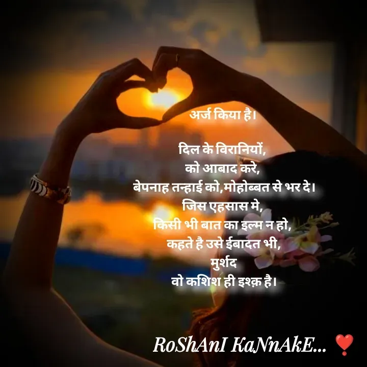 Quote by RoShAnI KaNnAkE - अर्ज किया है। 

दिल के विरानियों, 
को आबाद करे, 
 बेपनाह तन्हाई को,मोहोब्बत से भर दे। 
जिस एहसास मे, 
किसी भी बात का इल्म न हो, 
कहते है उसे ईबादत भी,
मुर्शद
वो कशिश ही इश्क़ है। - Made using Quotes Creator App, Post Maker App