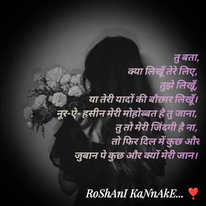 Quote by RoShAnI KaNnAkE - तु बता,
 क्या लिखूँ तेरे लिए, 
तुझे लिखूँ, 
या तेरी यादों की बौछार लिखूँ। 
नूर-ऐ- हसीन मेरी मोहोब्बत है तु जाना, 
तु तो मेरी जिंदगी है ना, 
तो फिर दिल में कुछ और
 जुबान पे कुछ और क्यों मेरी जान।  - Made using Quotes Creator App, Post Maker App