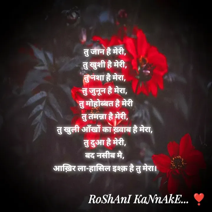 Quote by RoShAnI KaNnAkE - तु जान है मेरी, 
तु खुशी है मेरी, 
तु नशा है मेरा, 
तु जुनून है मेरा, 
तु मोहोब्बत है मेरी
तु तमन्ना है मेरी, 
तु खुली आँखों का ख़्वाब है मेरा, 
तु दुआ है मेरी, 
बद नसीब मै, 
आख़िर ला-हासिल इश्क़ है तु मेरा।  - Made using Quotes Creator App, Post Maker App