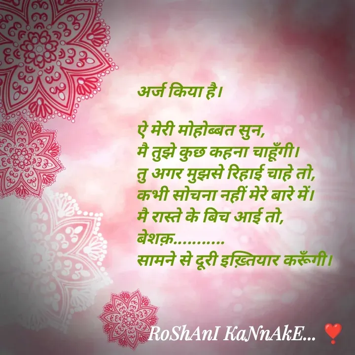 Quote by RoShAnI KaNnAkE - अर्ज किया है। 

ऐ मेरी मोहोब्बत सुन, 
मै तुझे कुछ कहना चाहूँगी। 
तु अगर मुझसे रिहाई चाहे तो, 
कभी सोचना नहीं मेरे बारे में। 
मै रास्ते के बिच आई तो, 
बेशक़........... 
सामने से दूरी इख़्तियार करूँगी।  - Made using Quotes Creator App, Post Maker App