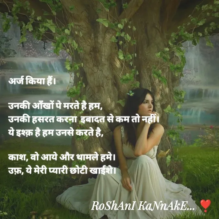 Quote by RoShAnI KaNnAkE - अर्ज किया हैं।

उनकी आँखों पे मरते है हम, 
उनकी हसरत करना  इबादत से कम तो नहीं। 
ये इश्क़ है हम उनसे करते है, 

काश, वो आये और थामले हमे। 
उफ़, ये मेरी प्यारी छोटी खाईशे।  - Made using Quotes Creator App, Post Maker App