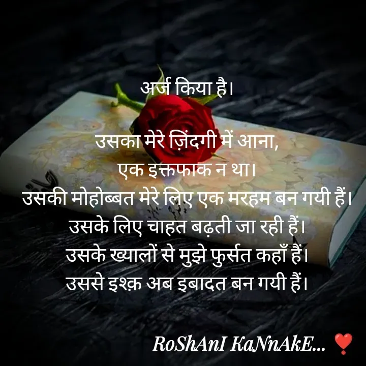 Quote by RoShAnI KaNnAkE - अर्ज किया है। 

उसका मेरे ज़िंदगी में आना, 
एक इक्तफाक न था। 
उसकी मोहोब्बत मेरे लिए एक मरहम बन गयी हैं। 
उसके लिए चाहत बढ़ती जा रही हैं। 
उसके ख्यालों से मुझे फुर्सत कहाँ हैं। 
उससे इश्क़ अब इबादत बन गयी हैं। 
 - Made using Quotes Creator App, Post Maker App