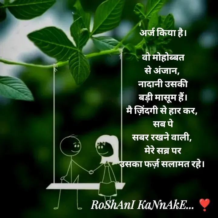 Quote by RoShAnI KaNnAkE - अर्ज किया है।

वो मोहोब्बत
से अंजान, 
नादानी उसकी
 बड़ी मासूम हैं। 
मै ज़िंदगी से हार कर, 
सब पे
सबर रखने वाली, 
मेरे सब्र पर
उसका फर्ज़ सलामत रहे।  - Made using Quotes Creator App, Post Maker App