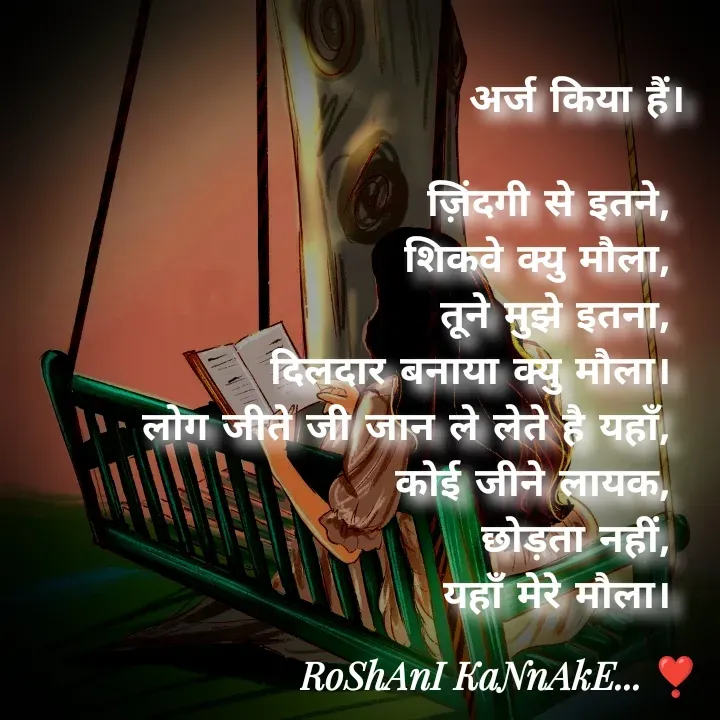 Quote by RoShAnI KaNnAkE - अर्ज किया हैं।

ज़िंदगी से इतने, 
शिकवे क्यु मौला, 
तूने मुझे इतना, 
दिलदार बनाया क्यु मौला। 
लोग जीते जी जान ले लेते है यहाँ, 
कोई जीने लायक, 
छोड़ता नहीं, 
यहाँ मेरे मौला।  - Made using Quotes Creator App, Post Maker App