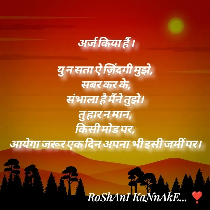 Quote by RoShAnI KaNnAkE - अर्ज किया हैं ।

यु न सता ऐ ज़िंदगी मुझे, 
सबर कर के,
संभाला है मैंने तुझे। 
तु हार न मान, 
किसी मोड पर, 
आयेगा जरूर एक दिन अपना भी इसी जमीं पर।  - Made using Quotes Creator App, Post Maker App