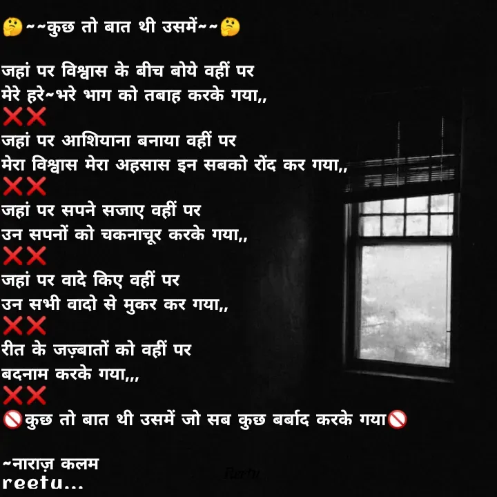 Quote by Reetu Chauhan - 🤔~~कुछ तो बात थी उसमें~~🤔

जहां पर विश्वास के बीच बोये वहीं पर 
मेरे हरे~भरे भाग को तबाह करके गया,,
❌❌
जहां पर आशियाना बनाया वहीं पर
मेरा विश्वास मेरा अहसास इन सबको रोंद कर गया,,
❌❌
जहां पर सपने सजाए वहीं पर
उन सपनों को चकनाचूर करके गया,,
❌❌
जहां पर वादे किए वहीं पर
उन सभी वादो से मुकर कर गया,,
❌❌
रीत के जज़्बातों को वहीं पर
बदनाम करके गया,,,
❌❌
🚫कुछ तो बात थी उसमें जो सब कुछ बर्बाद करके गया🚫

~नाराज़ कलम 
reetu... - Made using Quotes Creator App, Post Maker App