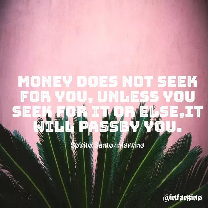 Quote by Spirito Santo Infantino Älvês - MONEY DOES NOT SEEK FOR YOU, UNLESS YOU SEEK FOR IT OR ELSE,IT WILL PASSBY YOU.

S̷p̷i̷r̷i̷t̷o̷ S̷a̷n̷t̷o̷ I̷n̷f̷a̷n̷t̷i̷n̷o̷ - Made using Quotes Creator App, Post Maker App