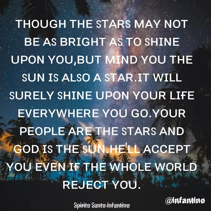 Quote by Spirito Santo Infantino Älvês - ᴛʜᴏᴜɢʜ ᴛʜᴇ sᴛᴀʀs ᴍᴀʏ ɴᴏᴛ ʙᴇ ᴀs ʙʀɪɢʜᴛ ᴀs ᴛᴏ sʜɪɴᴇ ᴜᴘᴏɴ ʏᴏᴜ,ʙᴜᴛ ᴍɪɴᴅ ʏᴏᴜ ᴛʜᴇ sᴜɴ ɪs ᴀʟsᴏ ᴀ sᴛᴀʀ.ɪᴛ ᴡɪʟʟ sᴜʀᴇʟʏ sʜɪɴᴇ ᴜᴘᴏɴ ʏᴏᴜʀ ʟɪғᴇ ᴇᴠᴇʀʏᴡʜᴇʀᴇ ʏᴏᴜ ɢᴏ.ʏᴏᴜʀ ᴘᴇᴏᴘʟᴇ ᴀʀᴇ ᴛʜᴇ sᴛᴀʀs ᴀɴᴅ ɢᴏᴅ ɪs ᴛʜᴇ sᴜɴ.ʜᴇ'ʟʟ ᴀᴄᴄᴇᴘᴛ ʏᴏᴜ ᴇᴠᴇɴ ɪғ ᴛʜᴇ ᴡʜᴏʟᴇ ᴡᴏʀʟᴅ ʀᴇᴊᴇᴄᴛ ʏᴏᴜ.

S̷p̷i̷r̷i̷t̷o̷ S̷a̷n̷t̷o̷ I̷n̷f̷a̷n̷t̷i̷n̷o̷ - Made using Quotes Creator App, Post Maker App